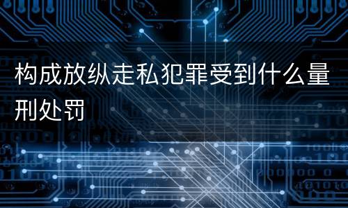 构成放纵走私犯罪受到什么量刑处罚