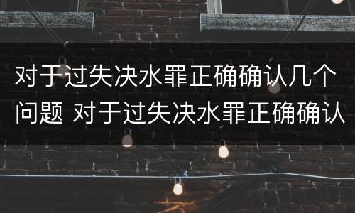 对于过失决水罪正确确认几个问题 对于过失决水罪正确确认几个问题可以解决