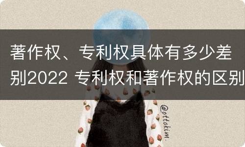 著作权、专利权具体有多少差别2022 专利权和著作权的区别