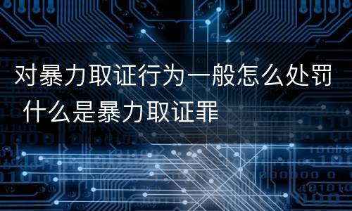 对暴力取证行为一般怎么处罚 什么是暴力取证罪