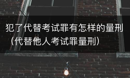 犯了代替考试罪有怎样的量刑（代替他人考试罪量刑）
