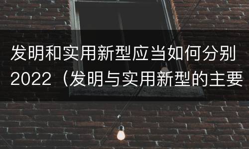 发明和实用新型应当如何分别2022（发明与实用新型的主要区别）