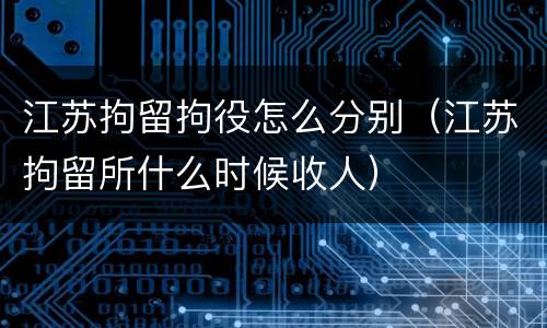 江苏拘留拘役怎么分别（江苏拘留所什么时候收人）