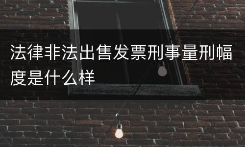 法律非法出售发票刑事量刑幅度是什么样