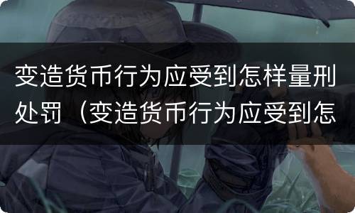 变造货币行为应受到怎样量刑处罚（变造货币行为应受到怎样量刑处罚呢）