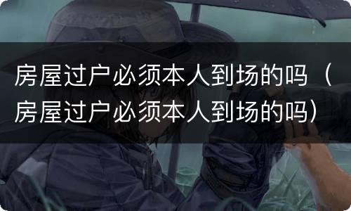 房屋过户必须本人到场的吗（房屋过户必须本人到场的吗）