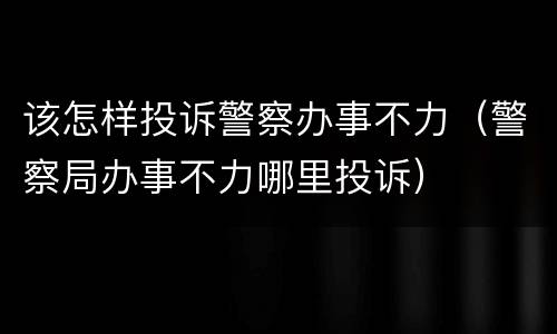 该怎样投诉警察办事不力（警察局办事不力哪里投诉）