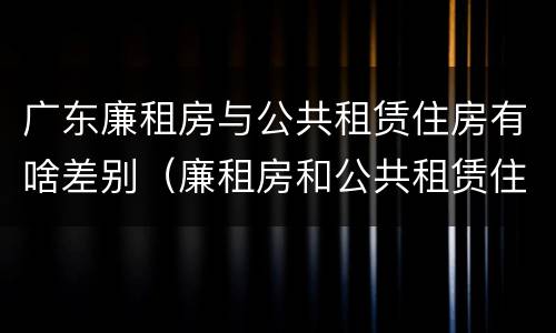 广东廉租房与公共租赁住房有啥差别（廉租房和公共租赁住房的区别）