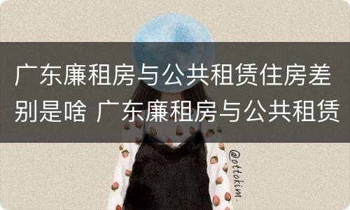 广东廉租房与公共租赁住房差别是啥 广东廉租房与公共租赁住房差别是啥呢
