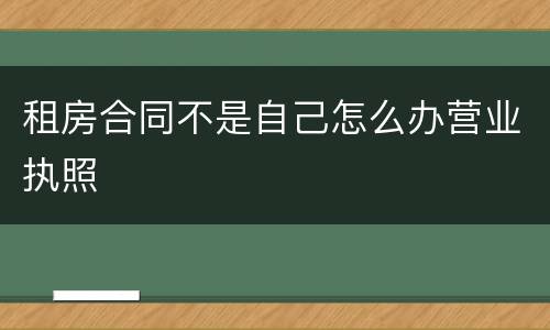 租房合同不是自己怎么办营业执照
