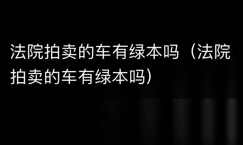 法院拍卖的车有绿本吗（法院拍卖的车有绿本吗）