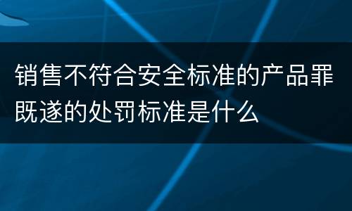 销售不符合安全标准的产品罪既遂的处罚标准是什么