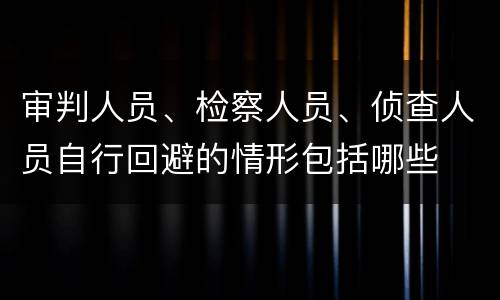审判人员、检察人员、侦查人员自行回避的情形包括哪些