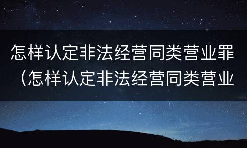怎样认定非法经营同类营业罪（怎样认定非法经营同类营业罪行为）