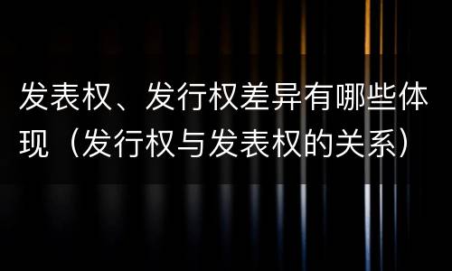 发表权、发行权差异有哪些体现（发行权与发表权的关系）