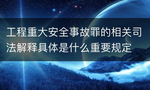 工程重大安全事故罪的相关司法解释具体是什么重要规定