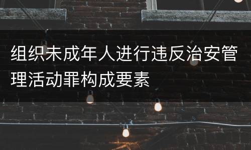 组织未成年人进行违反治安管理活动罪构成要素