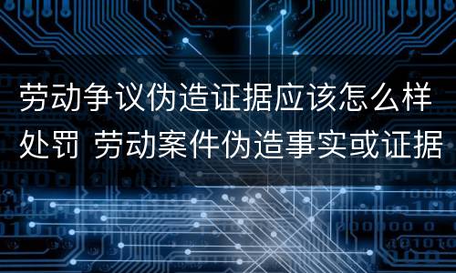 劳动争议伪造证据应该怎么样处罚 劳动案件伪造事实或证据