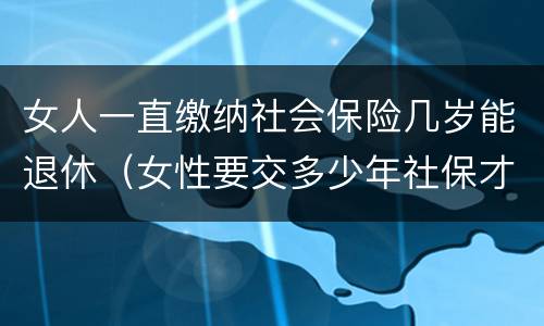 女人一直缴纳社会保险几岁能退休（女性要交多少年社保才能享受社保报销）