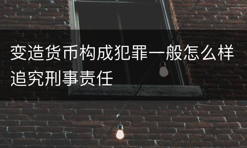 变造货币构成犯罪一般怎么样追究刑事责任