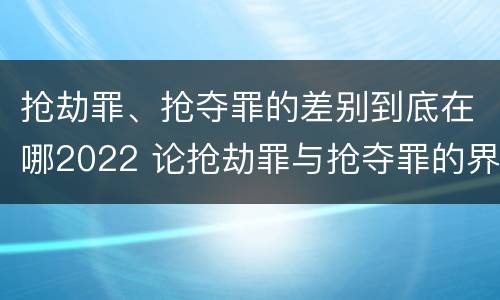 抢劫罪、抢夺罪的差别到底在哪2022 论抢劫罪与抢夺罪的界限
