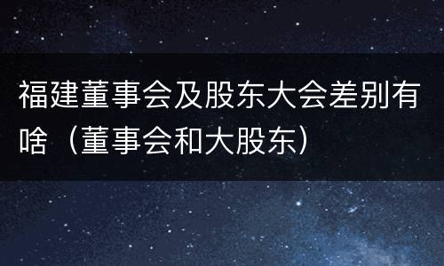 福建董事会及股东大会差别有啥（董事会和大股东）