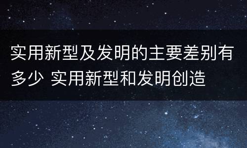 实用新型及发明的主要差别有多少 实用新型和发明创造