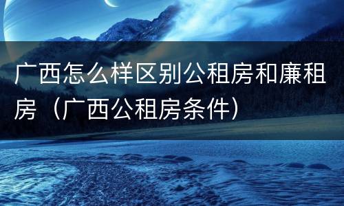 广西怎么样区别公租房和廉租房（广西公租房条件）