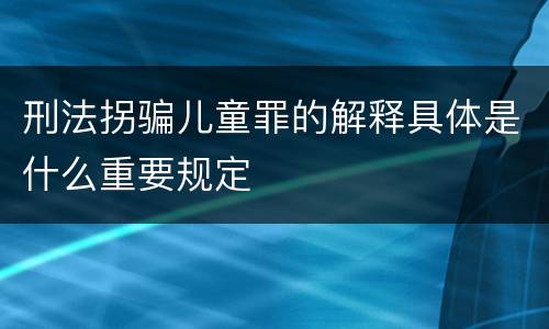 刑法拐骗儿童罪的解释具体是什么重要规定