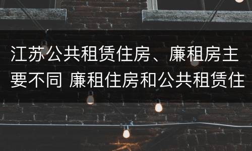江苏公共租赁住房、廉租房主要不同 廉租住房和公共租赁住房的区别和联系