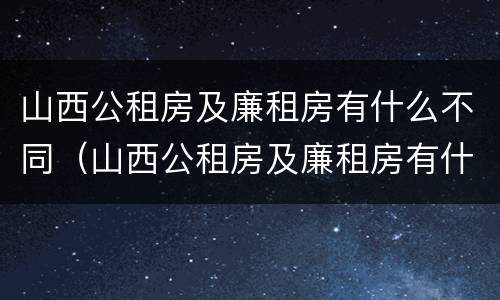 山西公租房及廉租房有什么不同（山西公租房及廉租房有什么不同之处）