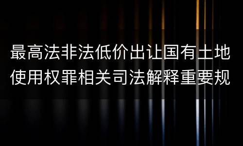 最高法非法低价出让国有土地使用权罪相关司法解释重要规定都有哪些