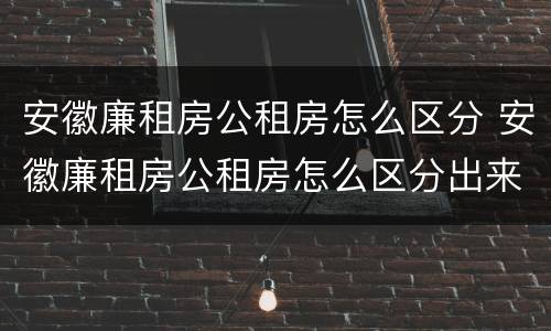 安徽廉租房公租房怎么区分 安徽廉租房公租房怎么区分出来