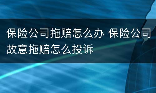 保险公司拖赔怎么办 保险公司故意拖赔怎么投诉
