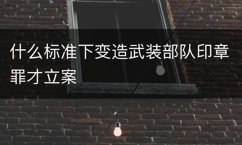 什么标准下变造武装部队印章罪才立案