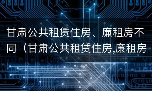 甘肃公共租赁住房、廉租房不同（甘肃公共租赁住房,廉租房不同价格区别）