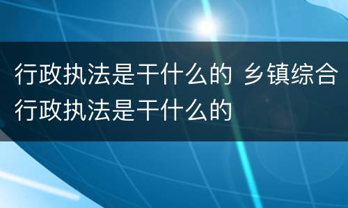 行政执法是干什么的 乡镇综合行政执法是干什么的