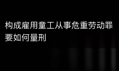 构成雇用童工从事危重劳动罪要如何量刑