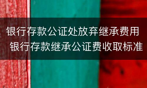 银行存款公证处放弃继承费用 银行存款继承公证费收取标准