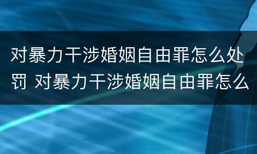 对暴力干涉婚姻自由罪怎么处罚 对暴力干涉婚姻自由罪怎么处罚的