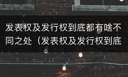 发表权及发行权到底都有啥不同之处（发表权及发行权到底都有啥不同之处呢）