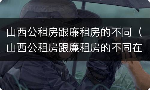 山西公租房跟廉租房的不同（山西公租房跟廉租房的不同在哪里）