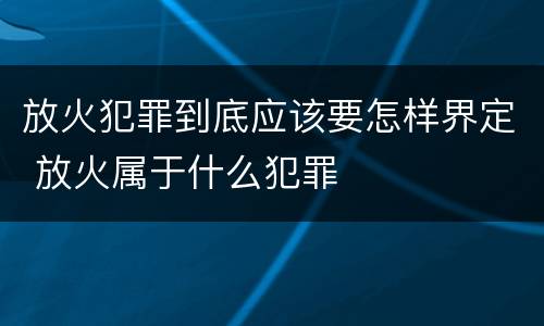 放火犯罪到底应该要怎样界定 放火属于什么犯罪