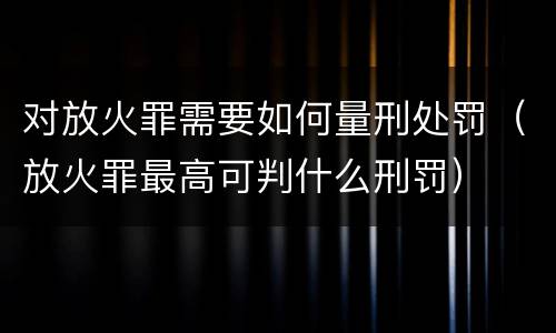 对放火罪需要如何量刑处罚（放火罪最高可判什么刑罚）