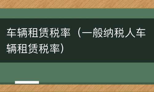 车辆租赁税率（一般纳税人车辆租赁税率）