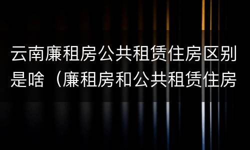 云南廉租房公共租赁住房区别是啥（廉租房和公共租赁住房的区别）