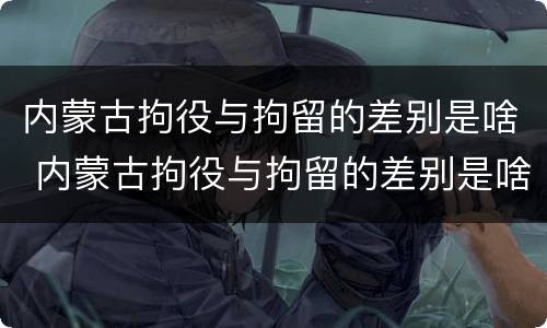 内蒙古拘役与拘留的差别是啥 内蒙古拘役与拘留的差别是啥呀