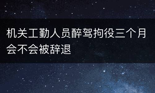 机关工勤人员醉驾拘役三个月会不会被辞退