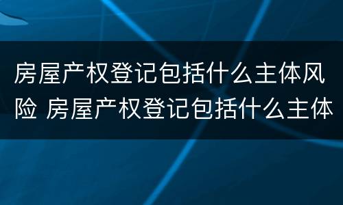 房屋产权登记包括什么主体风险 房屋产权登记包括什么主体风险等级