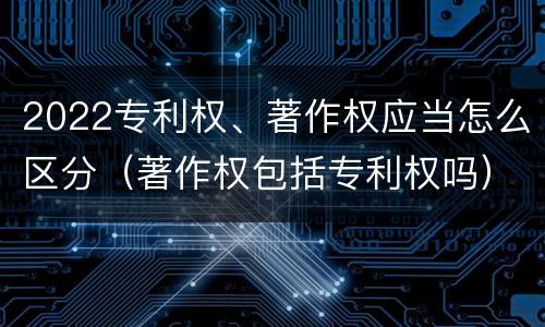 2022专利权、著作权应当怎么区分（著作权包括专利权吗）